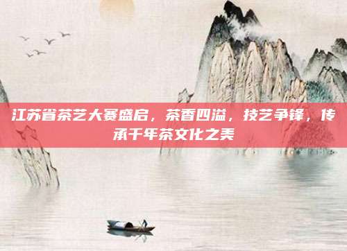 江苏省茶艺大赛盛启，茶香四溢，技艺争锋，传承千年茶文化之美