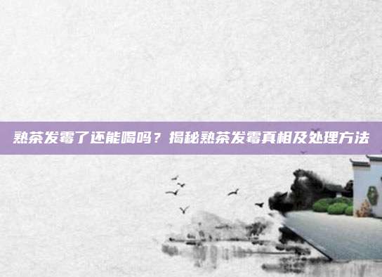 熟茶发霉了还能喝吗?揭秘熟茶发霉真相及处理方法