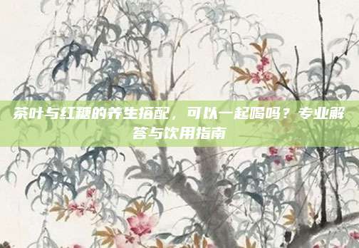 茶叶与红糖的养生搭配，可以一起喝吗？专业解答与饮用指南