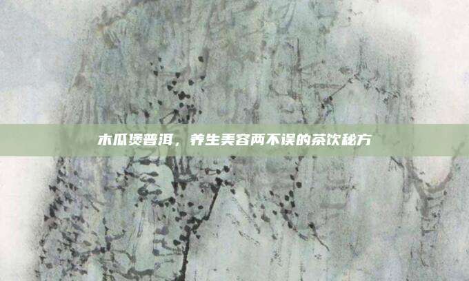 木瓜煲普洱，养生美容两不误的茶饮秘方