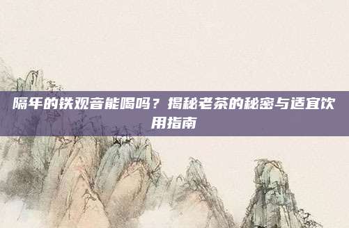 隔年的铁观音能喝吗？揭秘老茶的秘密与适宜饮用指南