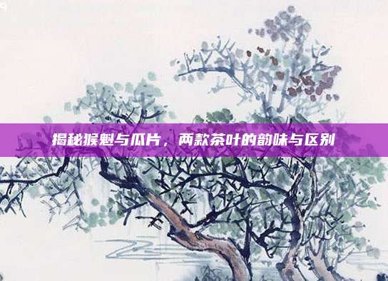 揭秘猴魁与瓜片，两款茶叶的韵味与区别