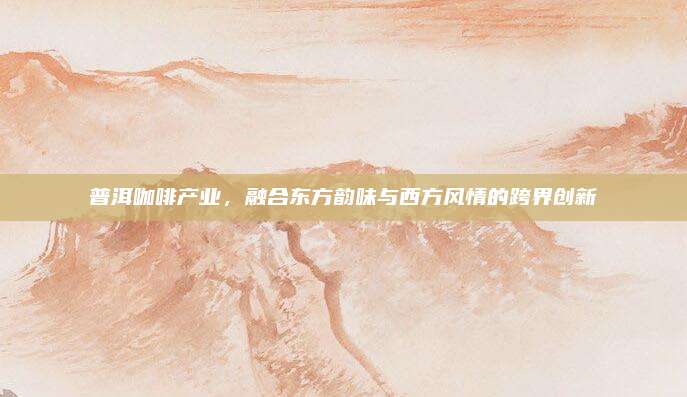 普洱咖啡产业，融合东方韵味与西方风情的跨界创新