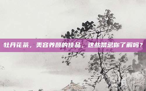 牡丹花茶，美容养颜的佳品，这些禁忌你了解吗？