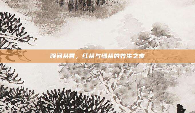 晚间茶香，红茶与绿茶的养生之夜