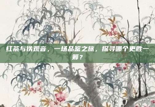 红茶与铁观音，一场品鉴之旅，探寻哪个更胜一筹？