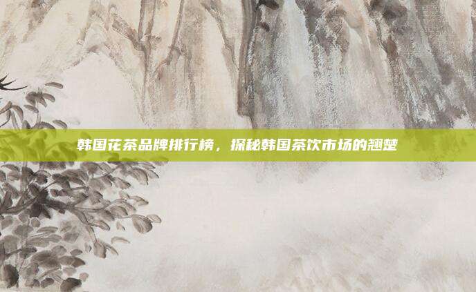韩国花茶品牌排行榜，探秘韩国茶饮市场的翘楚