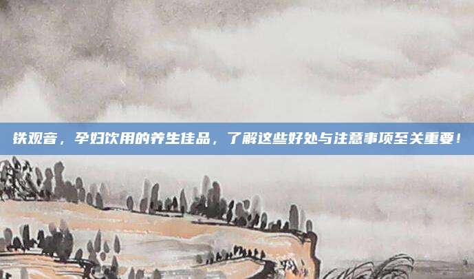 铁观音，孕妇饮用的养生佳品，了解这些好处与注意事项至关重要！