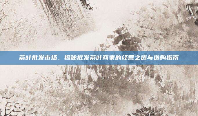 茶叶批发市场，揭秘批发茶叶商家的经营之道与选购指南