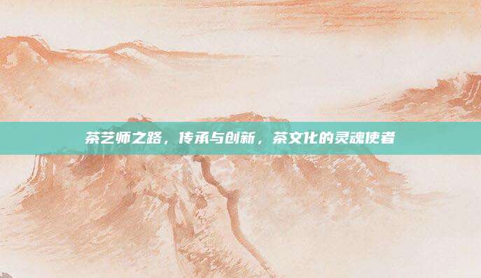 茶艺师之路，传承与创新，茶文化的灵魂使者