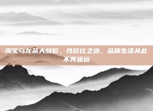 淘宝乌龙茶大放价，性价比之选，品质生活从此不再遥远