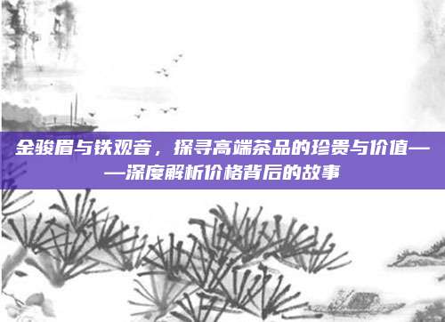 金骏眉与铁观音，探寻高端茶品的珍贵与价值——深度解析价格背后的故事