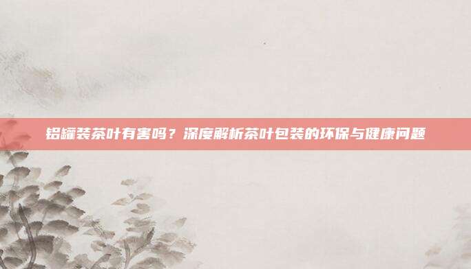 铝罐装茶叶有害吗？深度解析茶叶包装的环保与健康问题