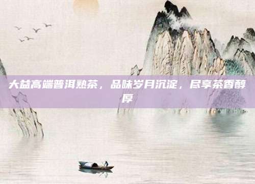大益高端普洱熟茶，品味岁月沉淀，尽享茶香醇厚