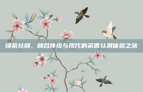 绿茶丝绸，融合传统与现代的茶香丝滑体验之旅