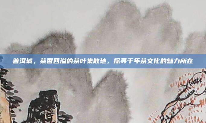 普洱城，茶香四溢的茶叶集散地，探寻千年茶文化的魅力所在