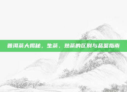 普洱茶大揭秘，生茶、熟茶的区别与品鉴指南