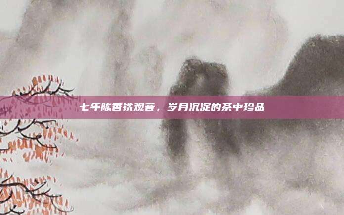 七年陈香铁观音，岁月沉淀的茶中珍品