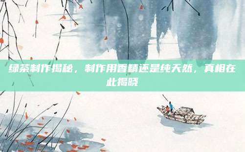 绿茶制作揭秘，制作用香精还是纯天然，真相在此揭晓