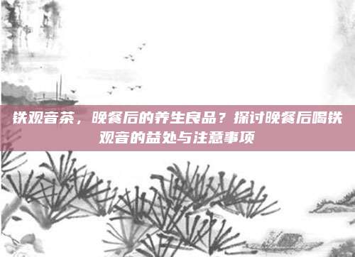铁观音茶，晚餐后的养生良品？探讨晚餐后喝铁观音的益处与注意事项