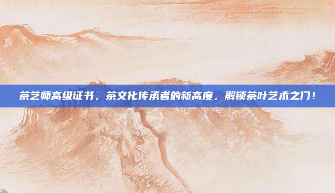 茶艺师高级证书，茶文化传承者的新高度，解锁茶叶艺术之门！