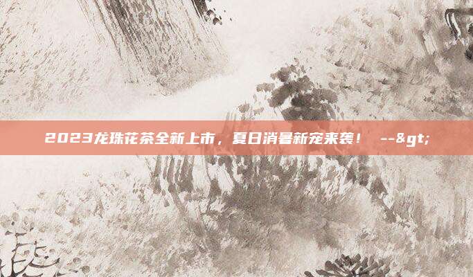 2023龙珠花茶全新上市，夏日消暑新宠来袭！ -->