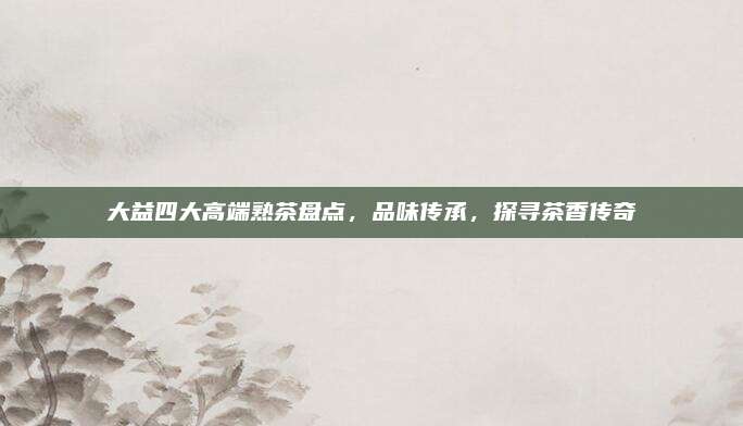 大益四大高端熟茶盘点，品味传承，探寻茶香传奇