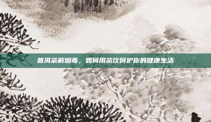 普洱茶解烟毒，如何用茶饮呵护你的健康生活