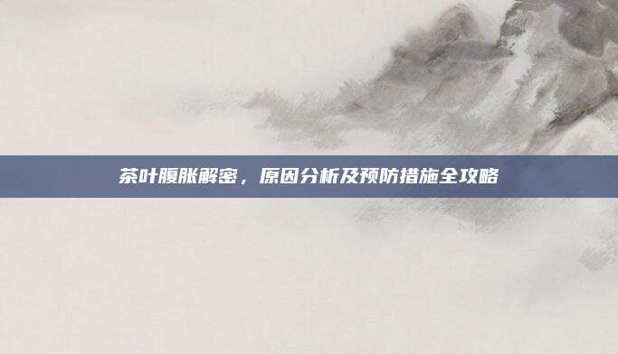 茶叶腹胀解密，原因分析及预防措施全攻略
