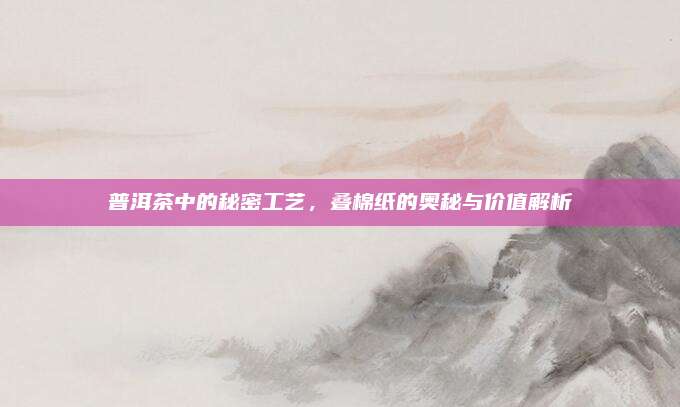 普洱茶中的秘密工艺，叠棉纸的奥秘与价值解析