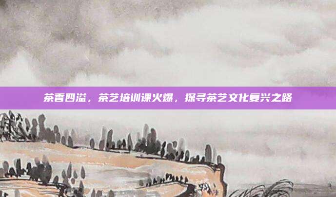 茶香四溢，茶艺培训课火爆，探寻茶艺文化复兴之路