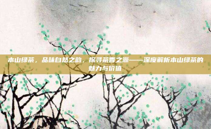 本山绿茶，品味自然之韵，探寻茶香之源——深度解析本山绿茶的魅力与价值