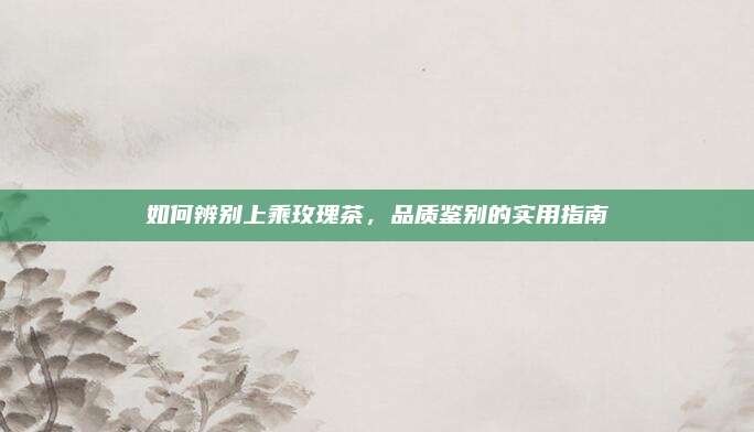 如何辨别上乘玫瑰茶，品质鉴别的实用指南