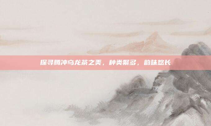 探寻腾冲乌龙茶之美，种类繁多，韵味悠长