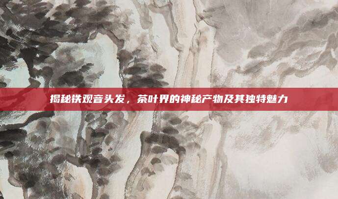 揭秘铁观音头发，茶叶界的神秘产物及其独特魅力