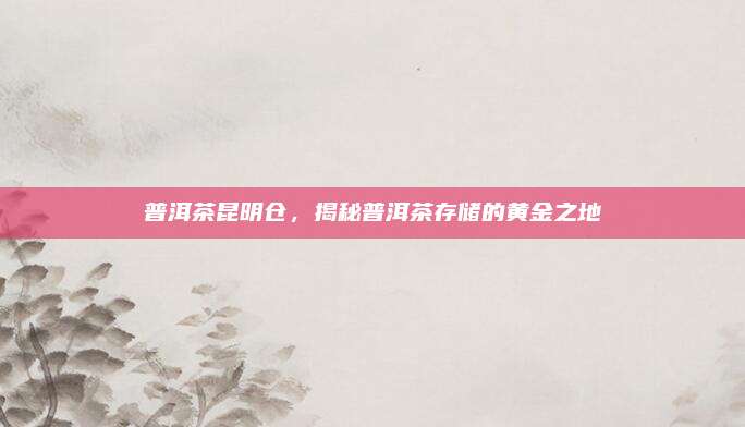 普洱茶昆明仓，揭秘普洱茶存储的黄金之地