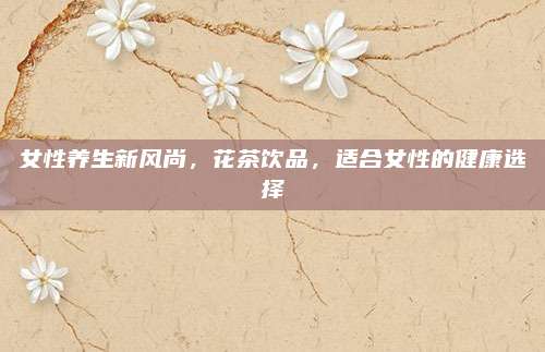 女性养生新风尚，花茶饮品，适合女性的健康选择