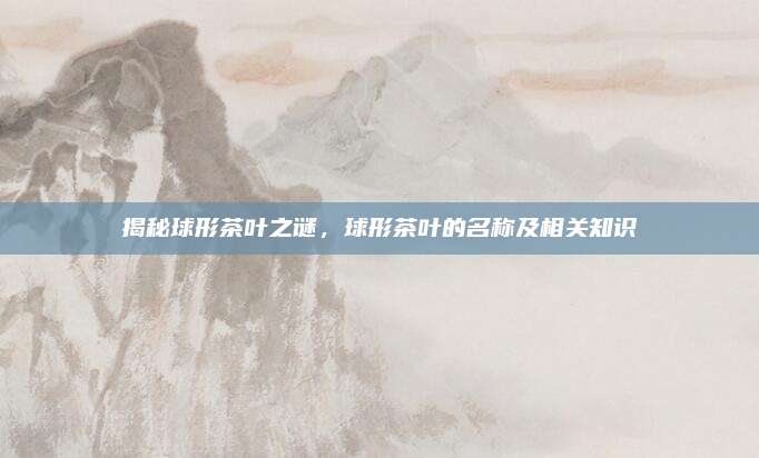 揭秘球形茶叶之谜，球形茶叶的名称及相关知识