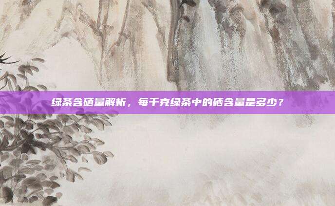 绿茶含硒量解析，每千克绿茶中的硒含量是多少？