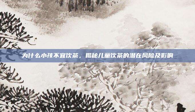 为什么小孩不宜饮茶，揭秘儿童饮茶的潜在风险及影响
