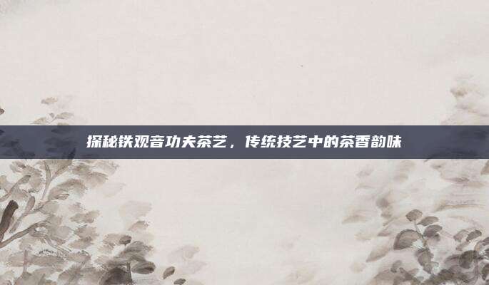 探秘铁观音功夫茶艺，传统技艺中的茶香韵味