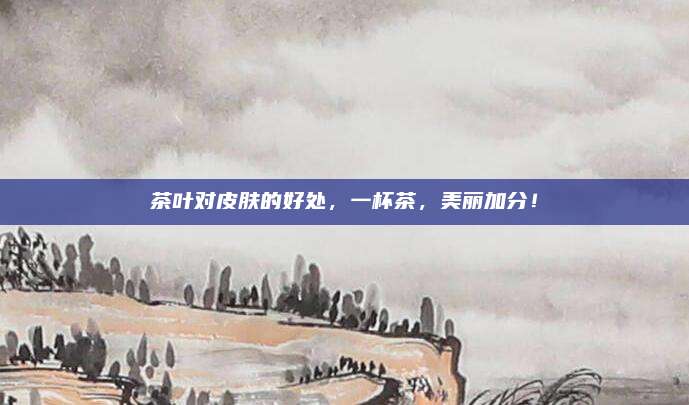 茶叶对皮肤的好处，一杯茶，美丽加分！