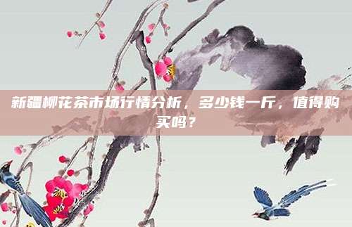 新疆柳花茶市场行情分析，多少钱一斤，值得购买吗？