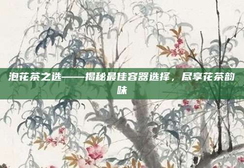 泡花茶之选——揭秘最佳容器选择，尽享花茶韵味