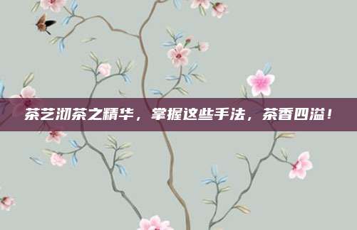 茶艺沏茶之精华，掌握这些手法，茶香四溢！