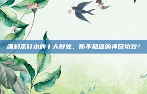 喝剩茶叶水的十大好处，你不知道的神奇功效！