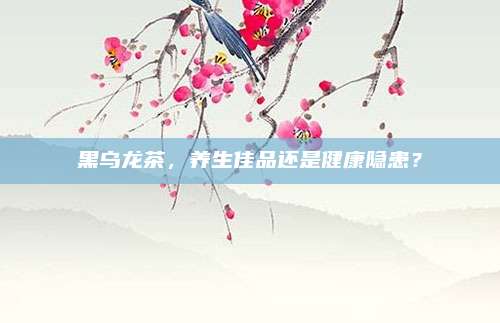 黑乌龙茶，养生佳品还是健康隐患？
