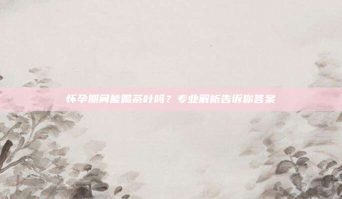 怀孕期间能喝茶叶吗?专业解析告诉你答案