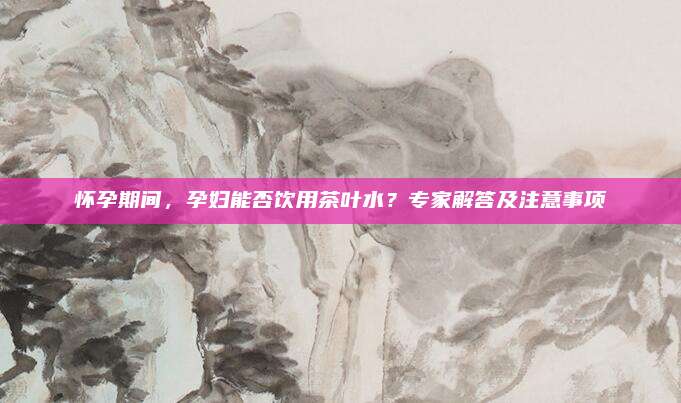怀孕期间，孕妇能否饮用茶叶水？专家解答及注意事项