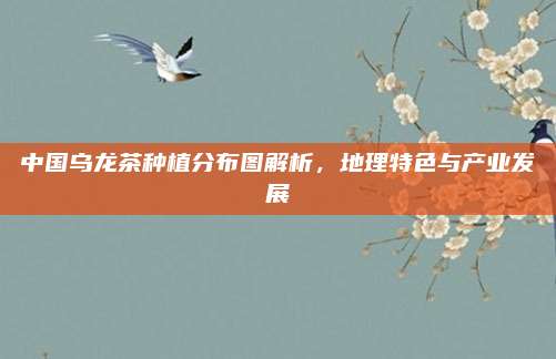 中国乌龙茶种植分布图解析，地理特色与产业发展